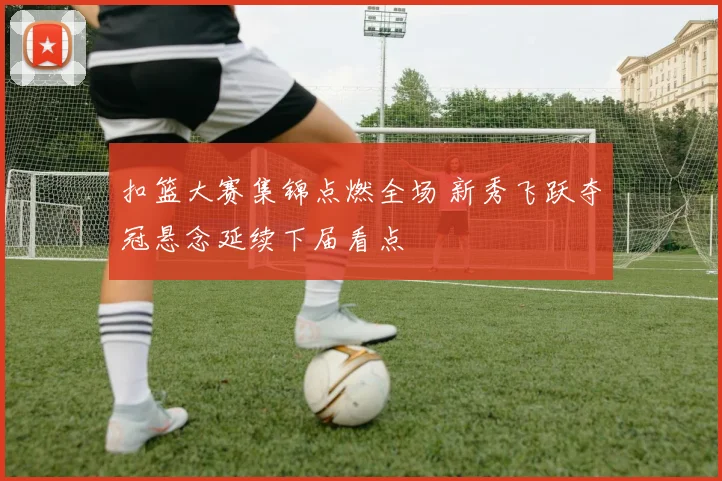 扣篮大赛集锦点燃全场 新秀飞跃夺冠悬念延续下届看点