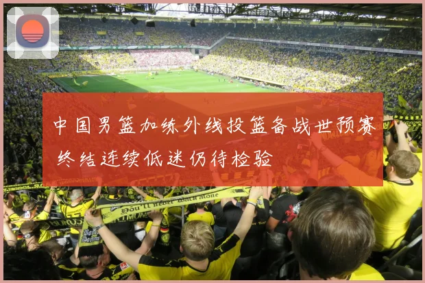 中国男篮加练外线投篮备战世预赛 终结连续低迷仍待检验