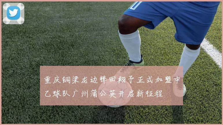 重庆铜梁龙边锋田翔予正式加盟中乙球队广州蒲公英开启新征程