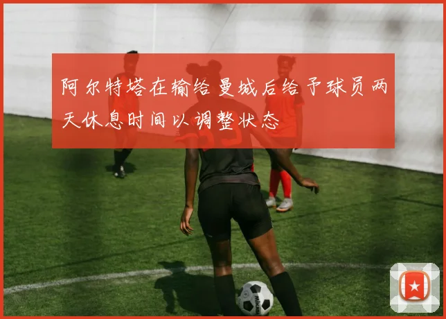 阿尔特塔在输给曼城后给予球员两天休息时间以调整状态