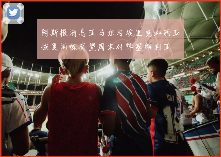 阿斯报消息亚马尔与埃里克加西亚恢复训练有望周末对阵塞维利亚