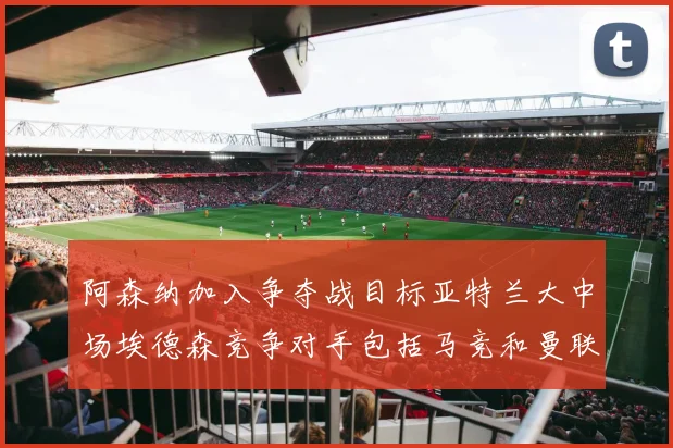 阿森纳加入争夺战目标亚特兰大中场埃德森竞争对手包括马竞和曼联