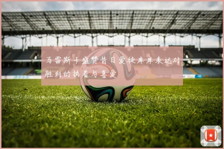 马雷斯卡盛赞昔日爱徒库库表达对胜利的执着与喜爱