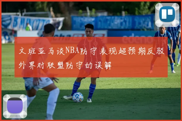 文班亚马谈NBA防守表现超预期反驳外界对联盟防守的误解
