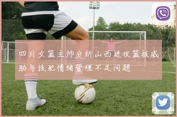 四川女篮主帅分析山西进攻篮板威胁与技犯情绪管理不足问题