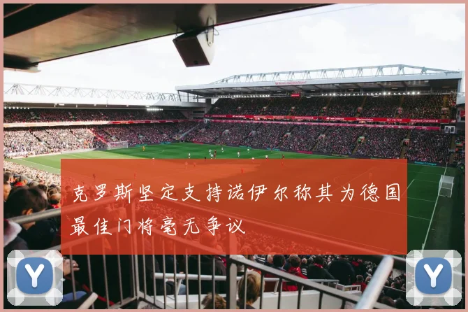 克罗斯坚定支持诺伊尔称其为德国最佳门将毫无争议