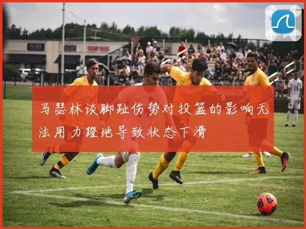马瑟林谈脚趾伤势对投篮的影响无法用力蹬地导致状态下滑