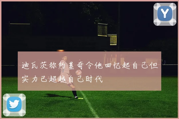 迪瓦茨称约基奇令他回忆起自己但实力已超越自己时代