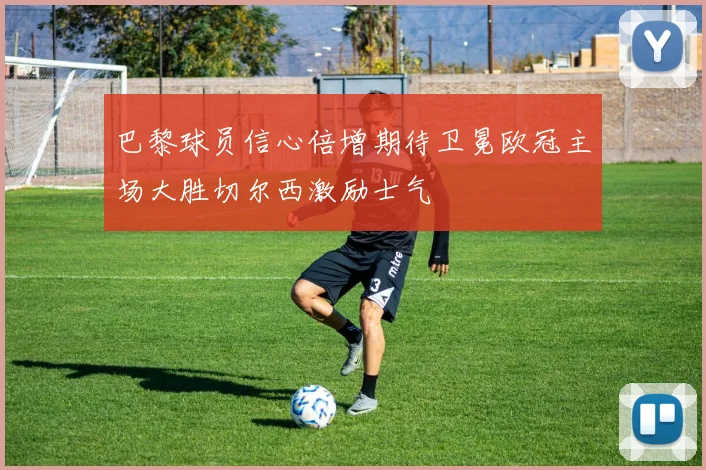 巴黎球员信心倍增期待卫冕欧冠主场大胜切尔西激励士气