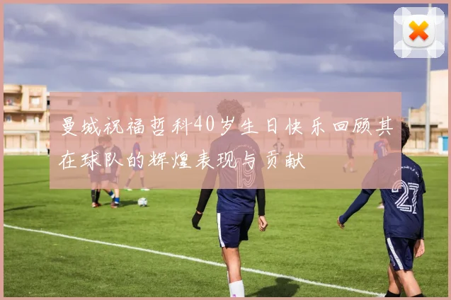 曼城祝福哲科40岁生日快乐回顾其在球队的辉煌表现与贡献